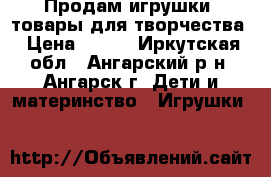 Продам игрушки, товары для творчества › Цена ­ 100 - Иркутская обл., Ангарский р-н, Ангарск г. Дети и материнство » Игрушки   